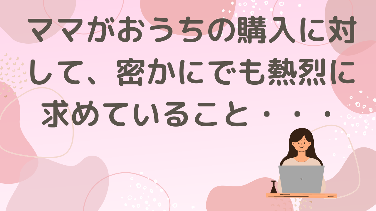 ママがおうちの購入に対して密かに、でも熱烈に求めていること・・・